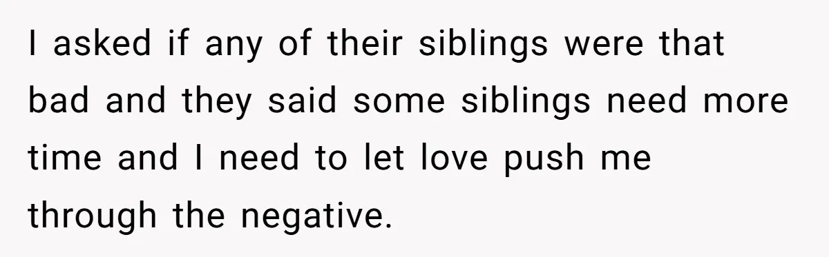 I asked if any of their siblings were that bad and they said some siblings need more time and I need to let love push me through the negative.