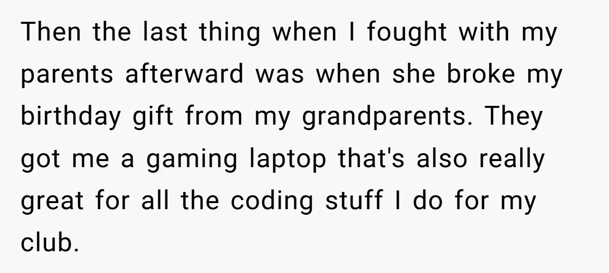 Then the last thing when I fought with my parents afterward was when she broke my birthday gift from my grandparents. They got me a gaming laptop that's also really...