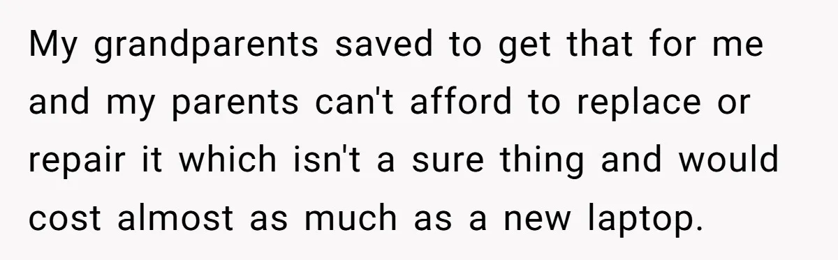My grandparents saved to get that for me and my parents can't afford to replace or repair it which isn't a sure thing and would cost almost as much as...