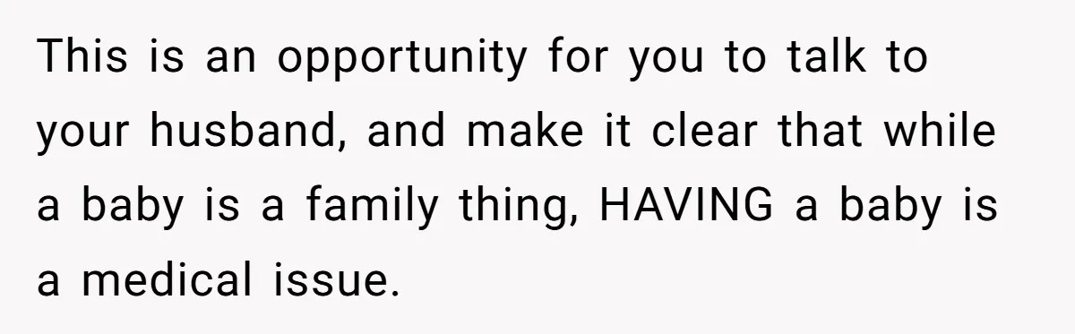 This is an opportunity for you to talk to your husband, and make it clear that while a baby is a family thing, HAVING a baby is a medical issue.