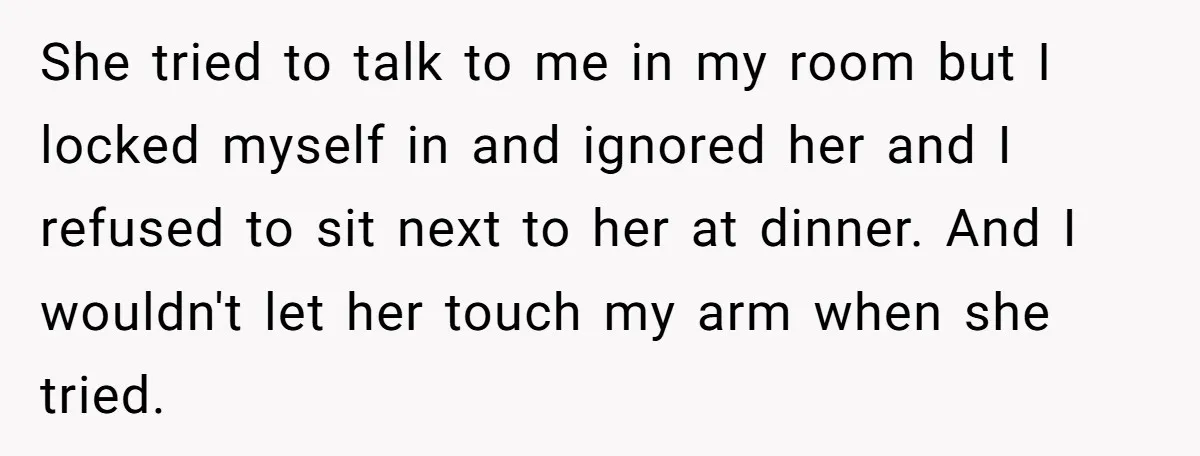 She tried to talk to me in my room but I locked myself in and ignored her and I refused to sit next to her at dinner. And I wouldn't...