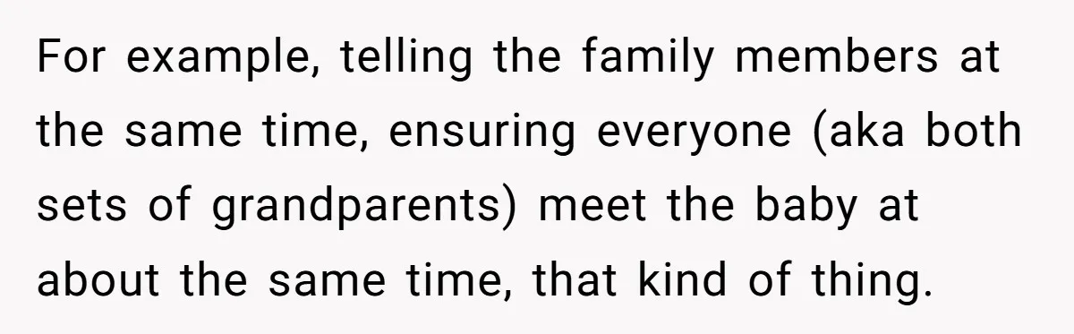 For example, telling the family members at the same time, ensuring everyone (aka both sets of grandparents) meet the baby at about the same time, that kind of thing.