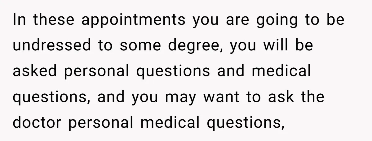 In these appointments you are going to be undressed to some degree, you will be asked personal questions and medical questions, and you may want to ask the doctor personal...