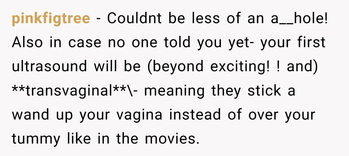 pinkfigtree − Couldnt be less of an a__hole! Also in case no one told you yet- your first ultrasound will be (beyond exciting! ! and) **transvaginal**\- meaning they stick a...