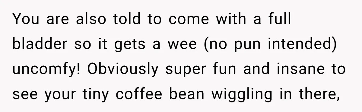 You are also told to come with a full bladder so it gets a wee (no pun intended) uncomfy! Obviously super fun and insane to see your tiny coffee bean...