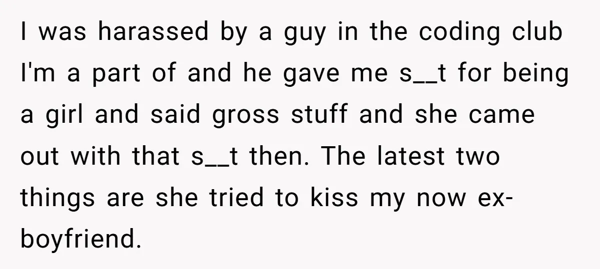I was harassed by a guy in the coding club I'm a part of and he gave me s__t for being a girl and said gross stuff and she came...