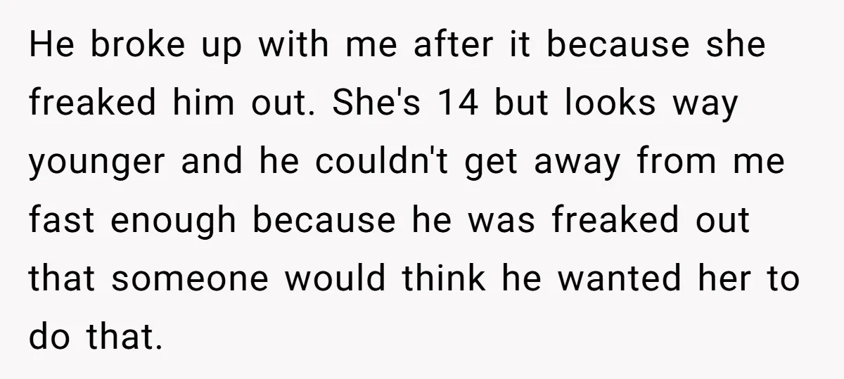 He broke up with me after it because she freaked him out. She's 14 but looks way younger and he couldn't get away from me fast enough because he was...