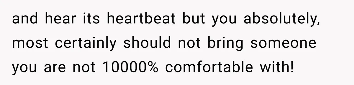 and hear its heartbeat but you absolutely, most certainly should not bring someone you are not 10000% comfortable with!