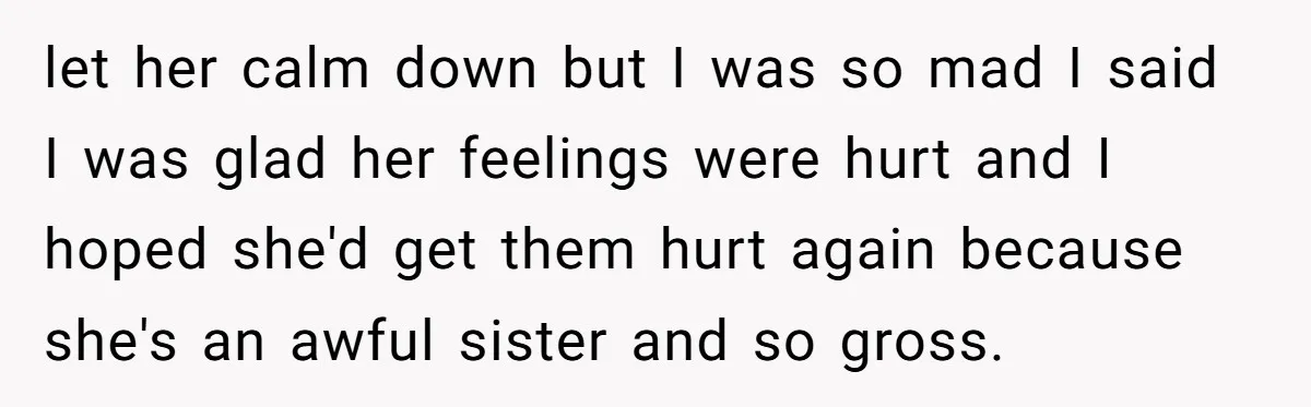 let her calm down but I was so mad I said I was glad her feelings were hurt and I hoped she'd get them hurt again because she's an awful...