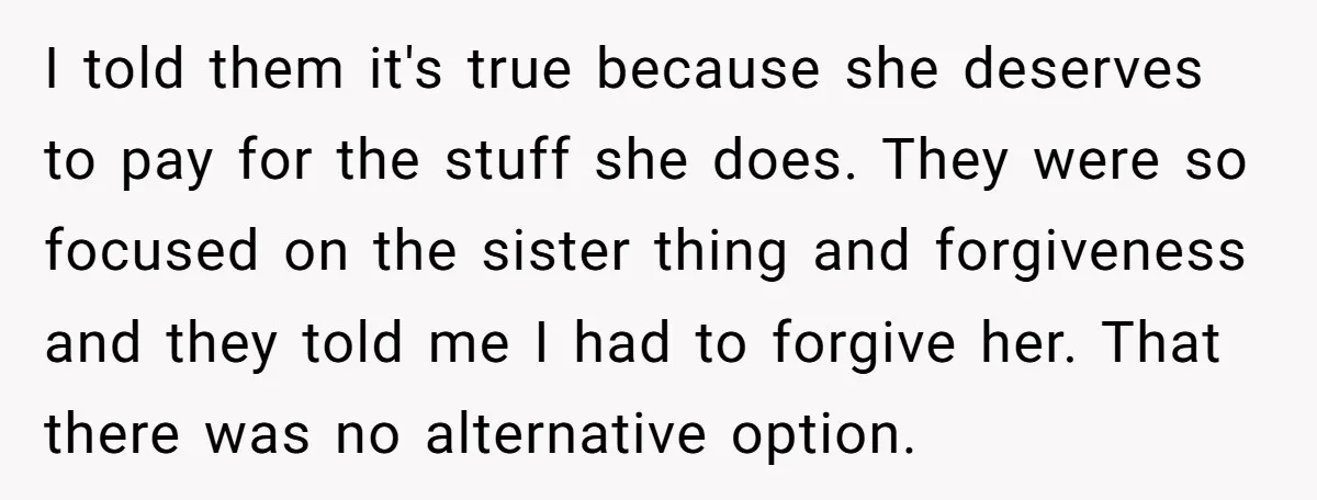 I told them it's true because she deserves to pay for the stuff she does. They were so focused on the sister thing and forgiveness and they told me I...