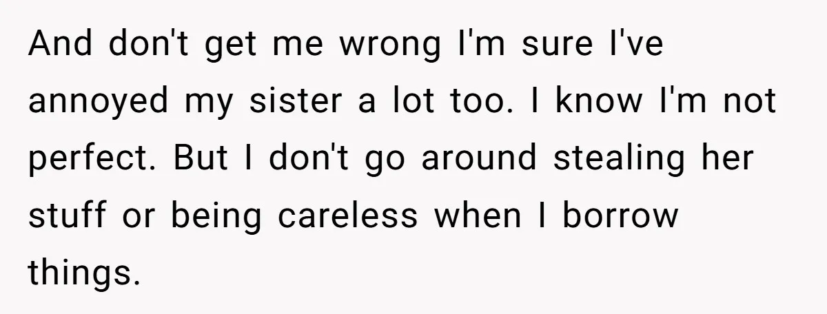 And don't get me wrong I'm sure I've annoyed my sister a lot too. I know I'm not perfect. But I don't go around stealing her stuff or being careless...
