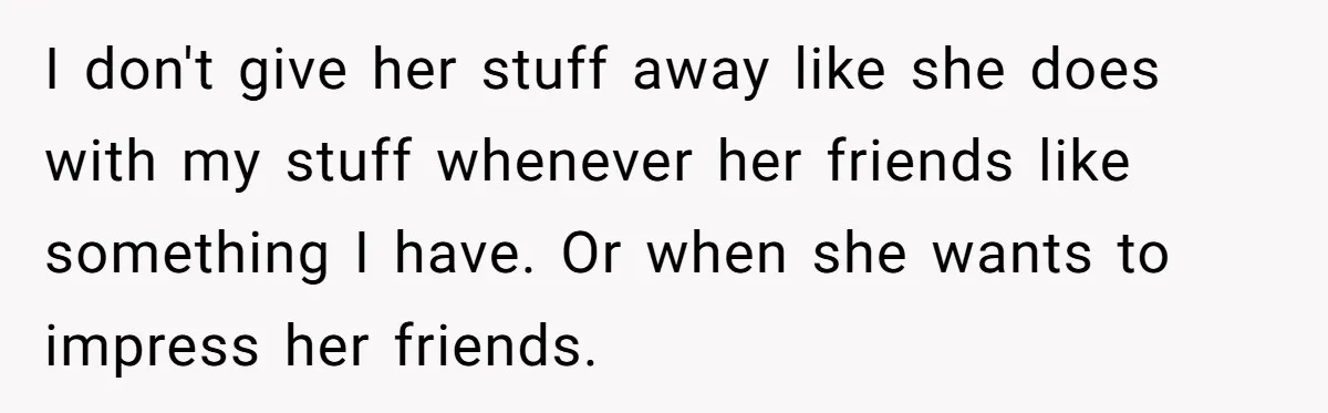 I don't give her stuff away like she does with my stuff whenever her friends like something I have. Or when she wants to impress her friends.