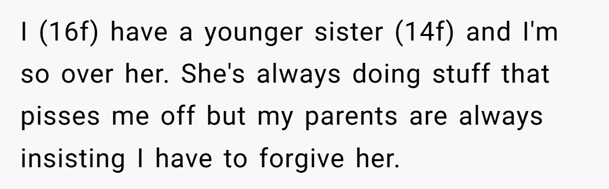 I (16f) have a younger sister (14f) and I'm so over her. She's always doing stuff that pisses me off but my parents are always insisting I have to forgive...