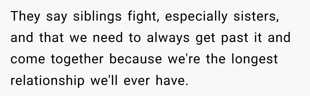 They say siblings fight, especially sisters, and that we need to always get past it and come together because we're the longest relationship we'll ever have.