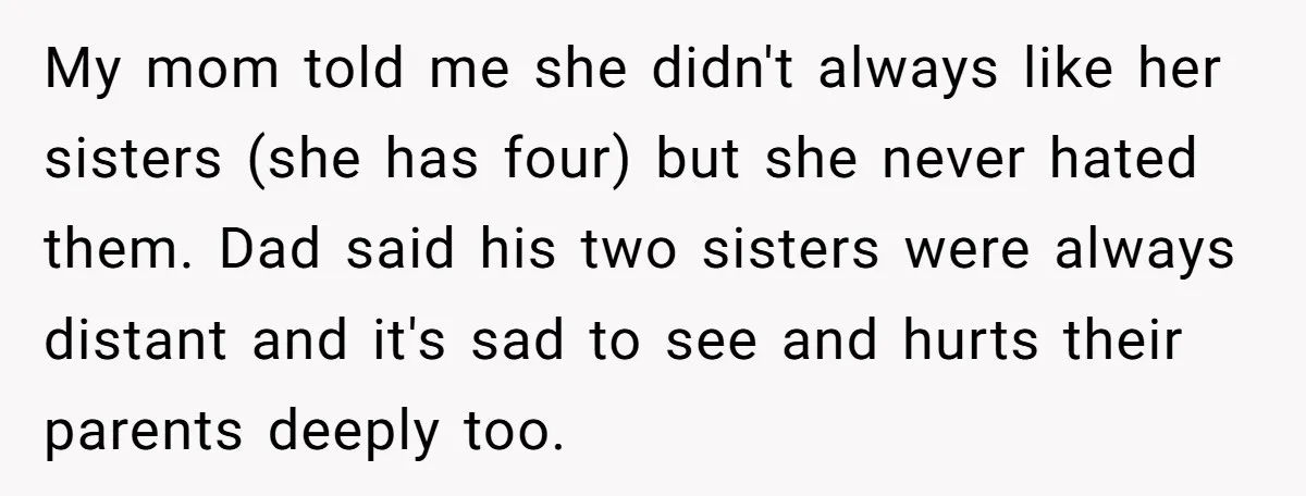 My mom told me she didn't always like her sisters (she has four) but she never hated them. Dad said his two sisters were always distant and it's sad to...