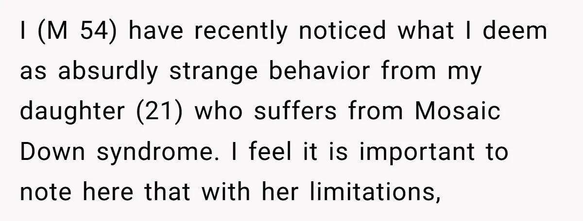I (M 54) have recently noticed what I deem as absurdly strange behavior from my daughter (21) who suffers from Mosaic Down syndrome. I feel it is important to note...