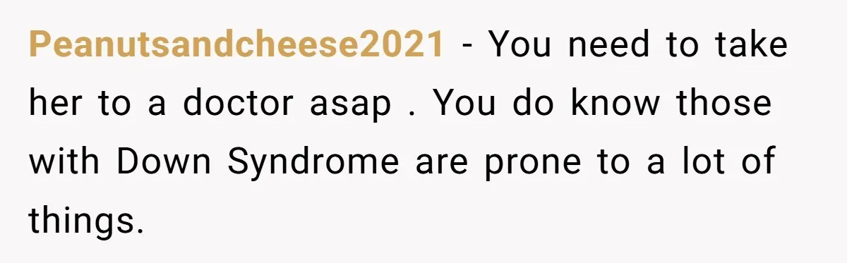 Peanutsandcheese2021 − You need to take her to a doctor asap . You do know those with Down Syndrome are prone to a lot of things.
