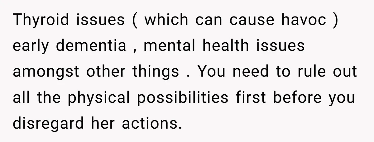 Thyroid issues ( which can cause havoc ) early dementia , mental health issues amongst other things . You need to rule out all the physical possibilities first before you...