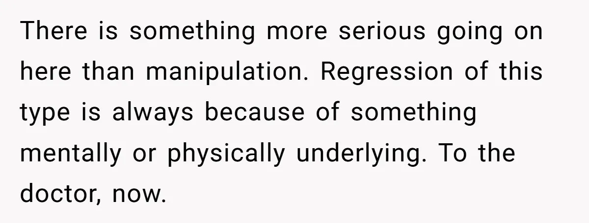 There is something more serious going on here than manipulation. Regression of this type is always because of something mentally or physically underlying. To the doctor, now.