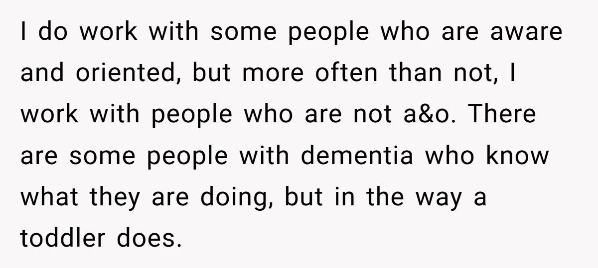 I do work with some people who are aware and oriented, but more often than not, I work with people who are not a&o. There are some people with dementia...