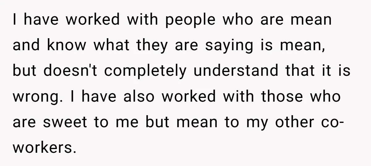 I have worked with people who are mean and know what they are saying is mean, but doesn't completely understand that it is wrong. I have also worked with those...