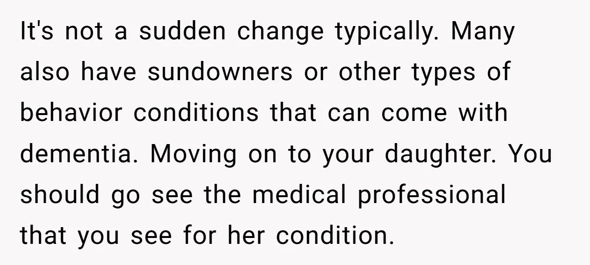 It's not a sudden change typically. Many also have sundowners or other types of behavior conditions that can come with dementia. Moving on to your daughter. You should go see...