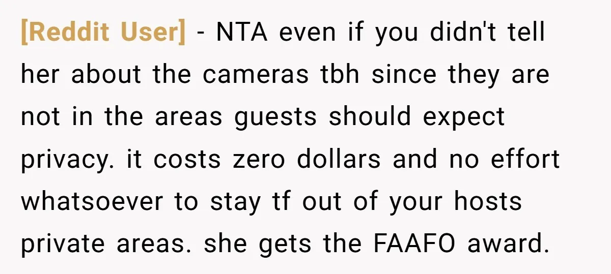 [Reddit User] − NTA even if you didn't tell her about the cameras tbh since they are not in the areas guests should expect privacy. it costs zero dollars and...