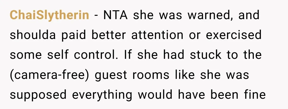 ChaiSlytherin − NTA she was warned, and shoulda paid better attention or exercised some self control. If she had stuck to the (camera-free) guest rooms like she was supposed everything...
