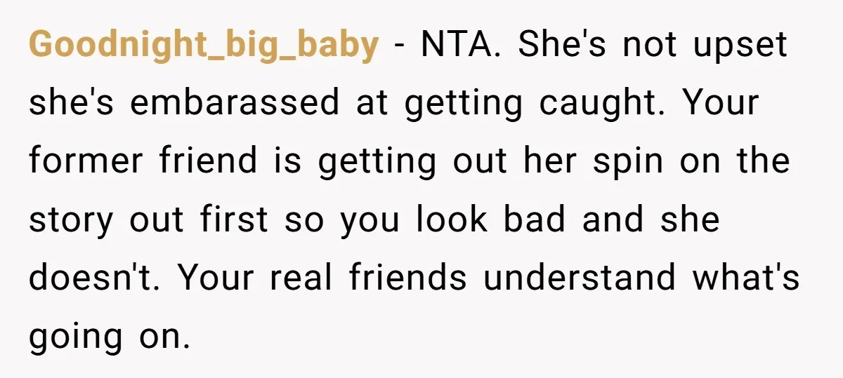 Goodnight_big_baby − NTA. She's not upset she's embarassed at getting caught. Your former friend is getting out her spin on the story out first so you look bad and she...