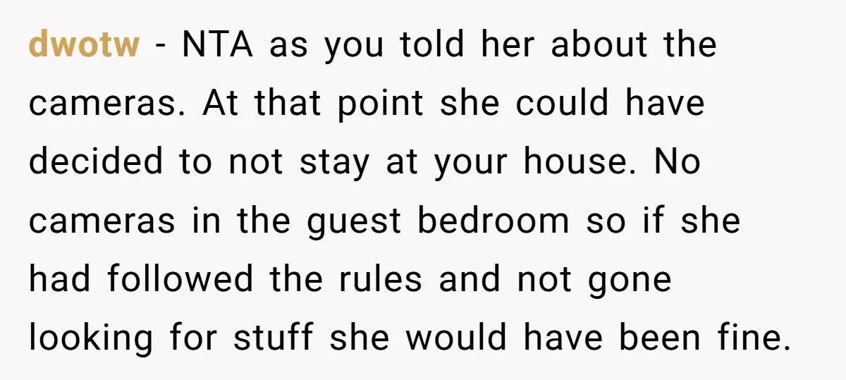 dwotw − NTA as you told her about the cameras. At that point she could have decided to not stay at your house. No cameras in the guest bedroom so...