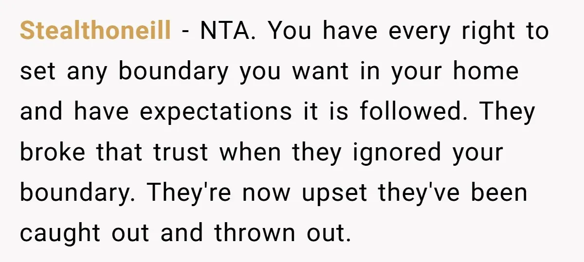 Stealthoneill − NTA. You have every right to set any boundary you want in your home and have expectations it is followed. They broke that trust when they ignored your...