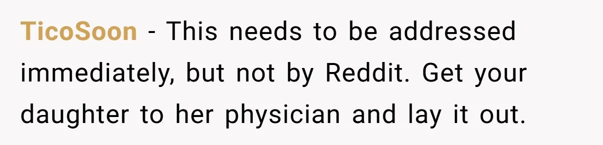 TicoSoon − This needs to be addressed immediately, but not by Reddit. Get your daughter to her physician and lay it out.