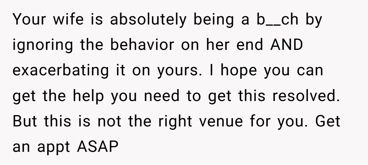 Your wife is absolutely being a b__ch by ignoring the behavior on her end AND exacerbating it on yours. I hope you can get the help you need to get...