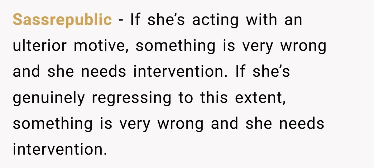 Sassrepublic − If she’s acting with an ulterior motive, something is very wrong and she needs intervention. If she’s genuinely regressing to this extent, something is very wrong and she...