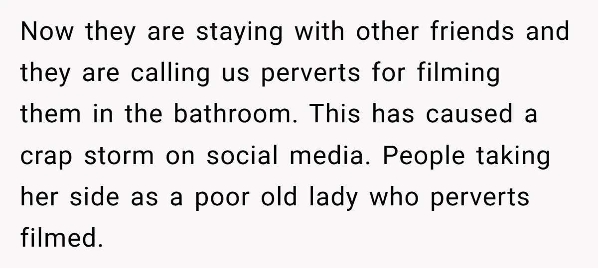 Now they are staying with other friends and they are calling us perverts for filming them in the bathroom. This has caused a crap storm on social media. People taking...