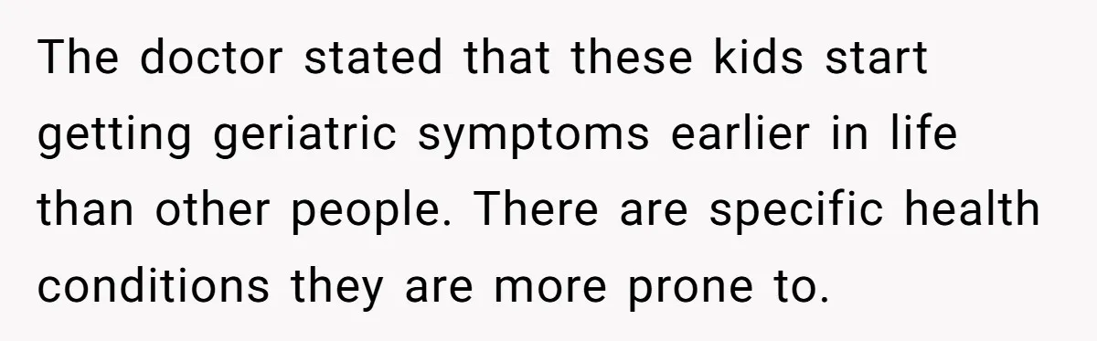 The doctor stated that these kids start getting geriatric symptoms earlier in life than other people. There are specific health conditions they are more prone to.