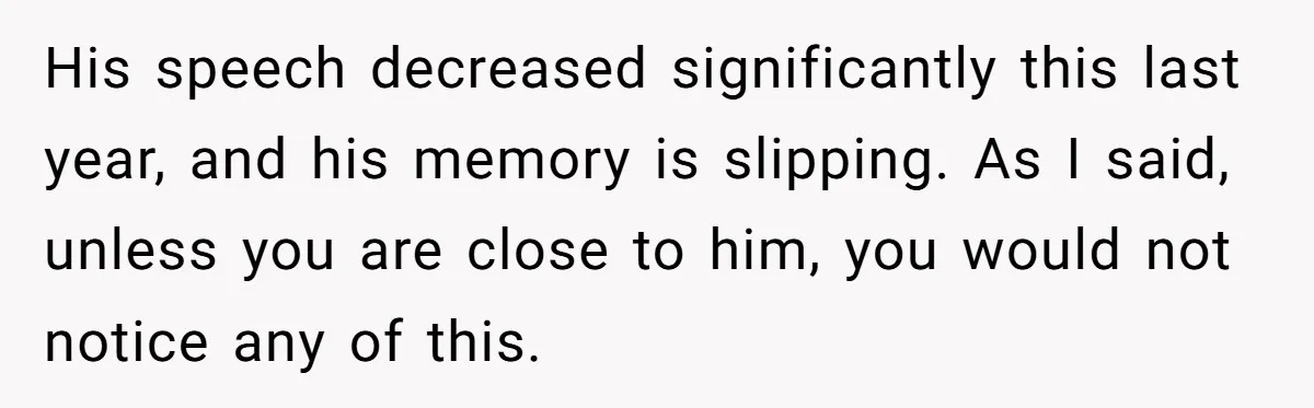 His speech decreased significantly this last year, and his memory is slipping. As I said, unless you are close to him, you would not notice any of this.
