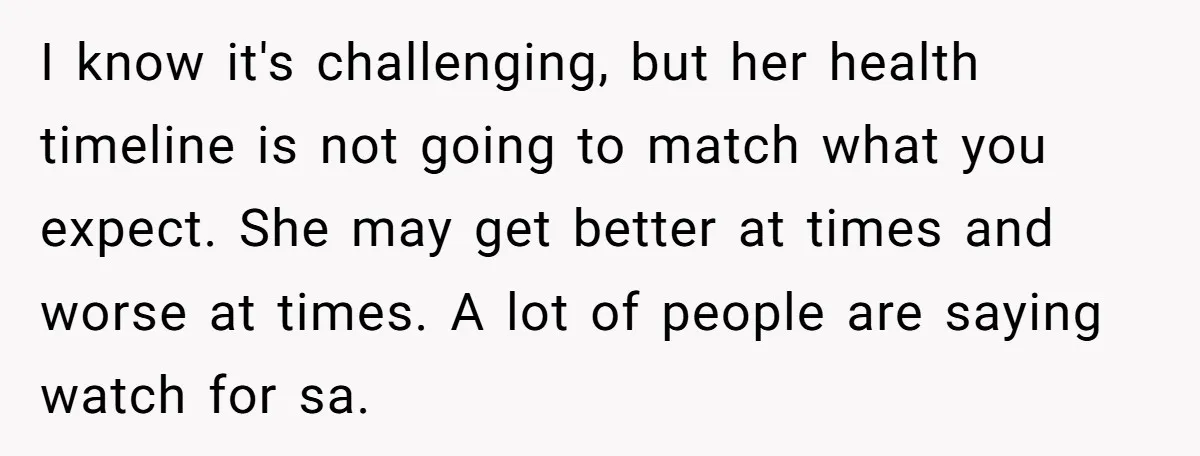 I know it's challenging, but her health timeline is not going to match what you expect. She may get better at times and worse at times. A lot of people...