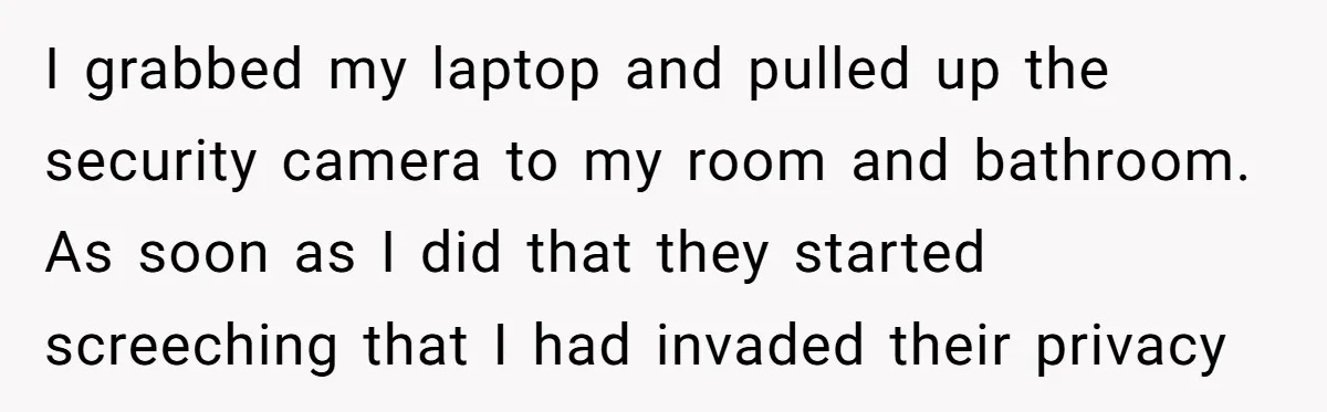 I grabbed my laptop and pulled up the security camera to my room and bathroom. As soon as I did that they started screeching that I had invaded their privacy