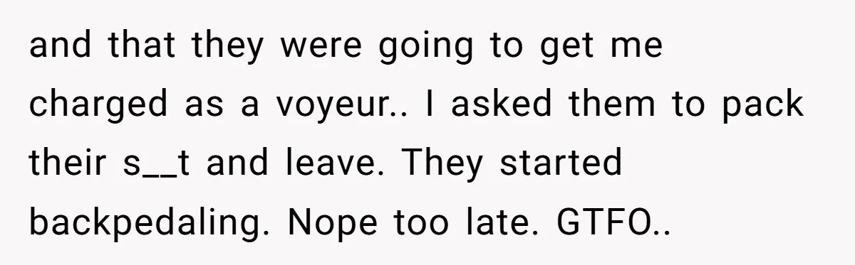 and that they were going to get me charged as a voyeur.. I asked them to pack their s__t and leave. They started backpedaling. Nope too late. GTFO..