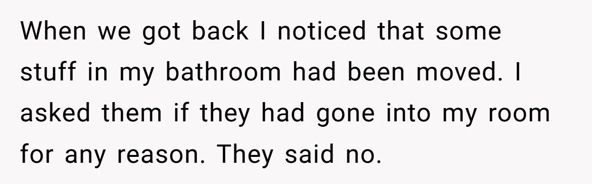 When we got back I noticed that some stuff in my bathroom had been moved. I asked them if they had gone into my room for any reason. They said...