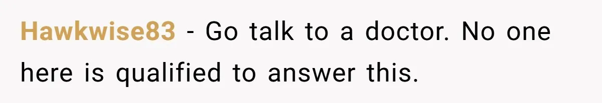 Hawkwise83 − Go talk to a doctor. No one here is qualified to answer this.