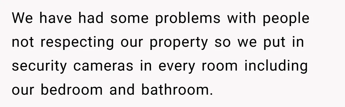 We have had some problems with people not respecting our property so we put in security cameras in every room including our bedroom and bathroom.