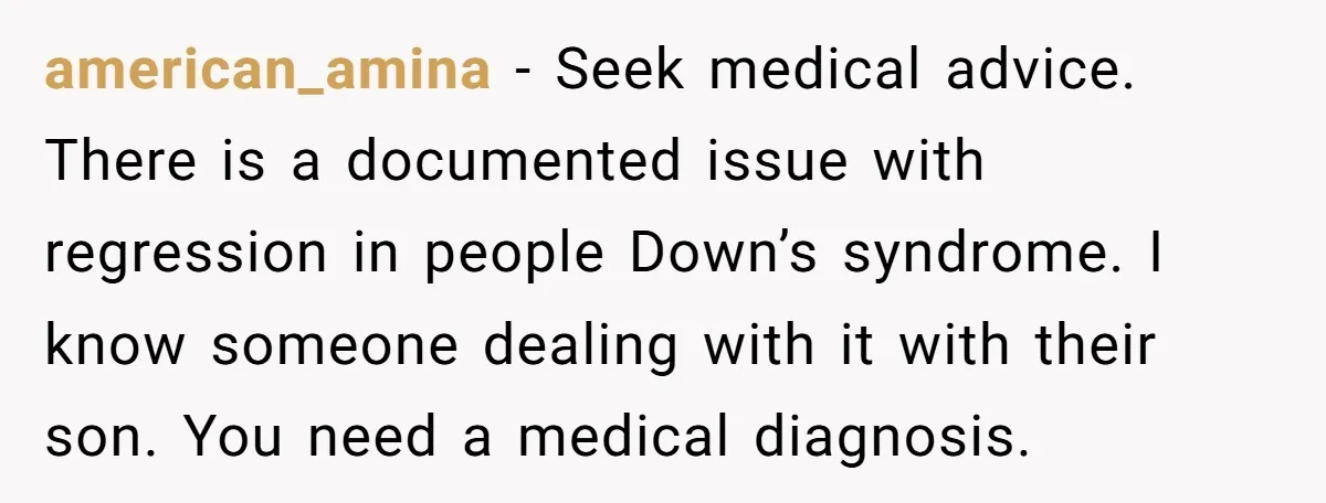 american_amina − Seek medical advice. There is a documented issue with regression in people Down’s syndrome. I know someone dealing with it with their son. You need a medical diagnosis.