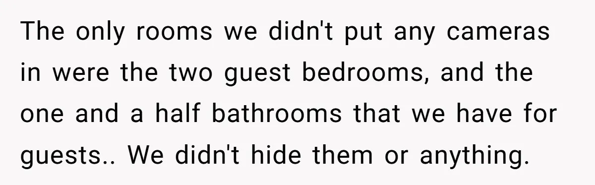The only rooms we didn't put any cameras in were the two guest bedrooms, and the one and a half bathrooms that we have for guests.. We didn't hide them...