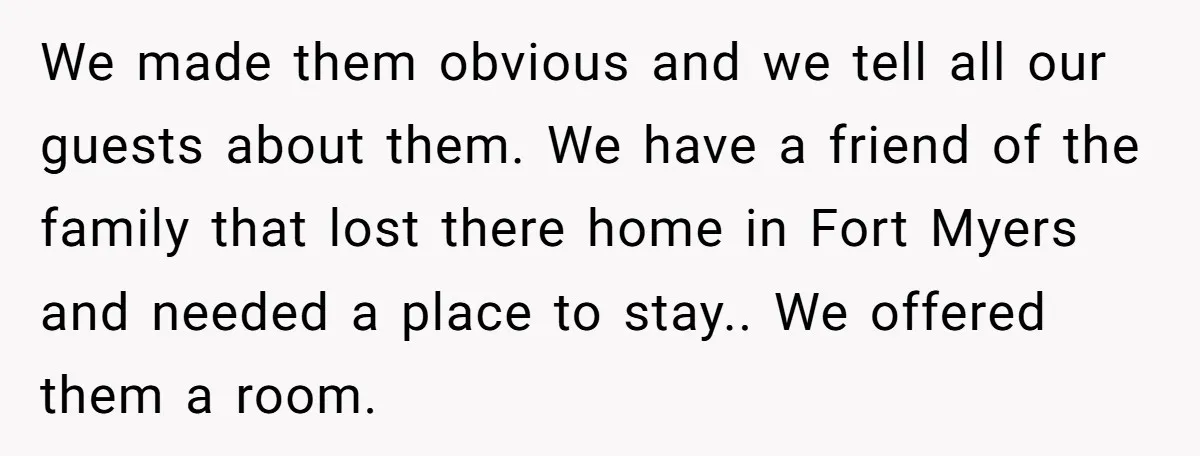 We made them obvious and we tell all our guests about them. We have a friend of the family that lost there home in Fort Myers and needed a place...