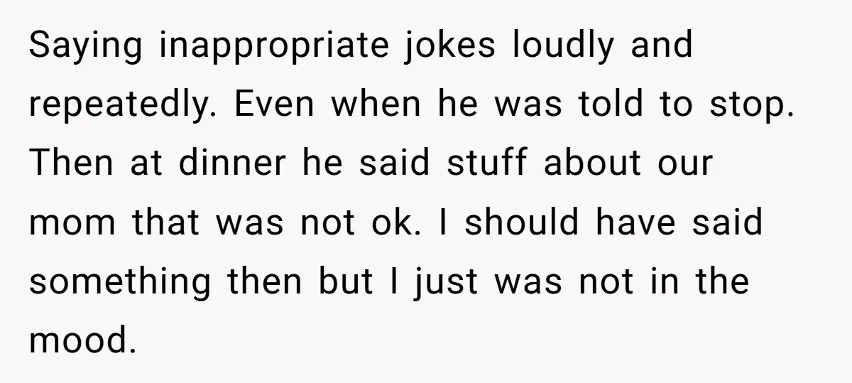 Saying inappropriate jokes loudly and repeatedly. Even when he was told to stop. Then at dinner he said stuff about our mom that was not ok. I should have said...