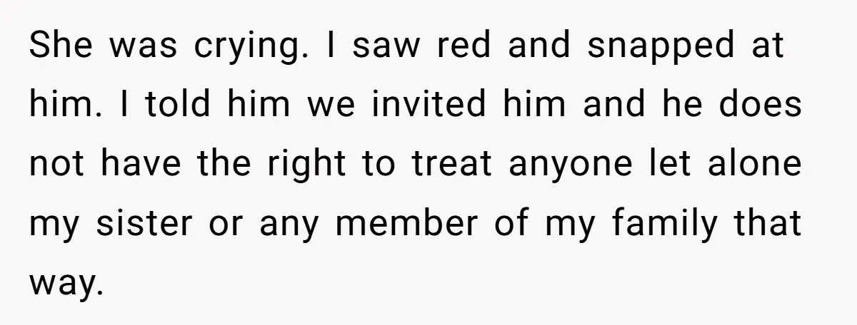 She was crying. I saw red and snapped at him. I told him we invited him and he does not have the right to treat anyone let alone my sister...