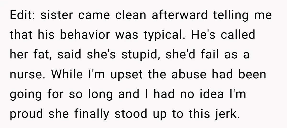 Edit: sister came clean afterward telling me that his behavior was typical. He's called her fat, said she's stupid, she'd fail as a nurse. While I'm upset the abuse had...