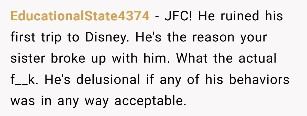 EducationalState4374 − JFC! He ruined his first trip to Disney. He's the reason your sister broke up with him. What the actual f__k. He's delusional if any of his behaviors...
